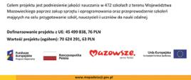 Beneficjent: Samorząd Województwa Mazowieckiego oraz Partner: Gmina Repki realizują projekt dofinansowany z Funduszy Europejskich „Mazowiecki program przygotowania szkół, nauczycieli i uczniów do nauczania zdalnego”
Celem projektu jest podniesienie jakości nauczania w 472 szkołach z terenu Województwa Mazowieckiego poprzez zakup sprzętu i oprogramowania oraz przeprowadzenie szkoleń mających na celu przygotowanie szkół, nauczycieli i uczniów do nauki zdalnej.
Dofinansowanie projektu z UE: 45 499 838, 76 PLN
Wartość projektu (ogółem): 70 624 291, 63 PLN
