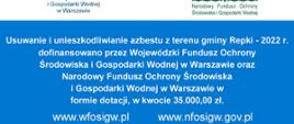 Usuwanie i unieszkodliwianie azbestu z terenu gminy Repki - 2022 r.
dofinansowano przez Wojewódzki Fundusz Ochrony
Środowiska i Gospodarki Wodnej w Warszawie oraz
Narodowy Fundusz Ochrony Środowiska
i Gospodarki Wodnej w Warszawie w
formie dotacji, w kwocie 35.000,00 zł.