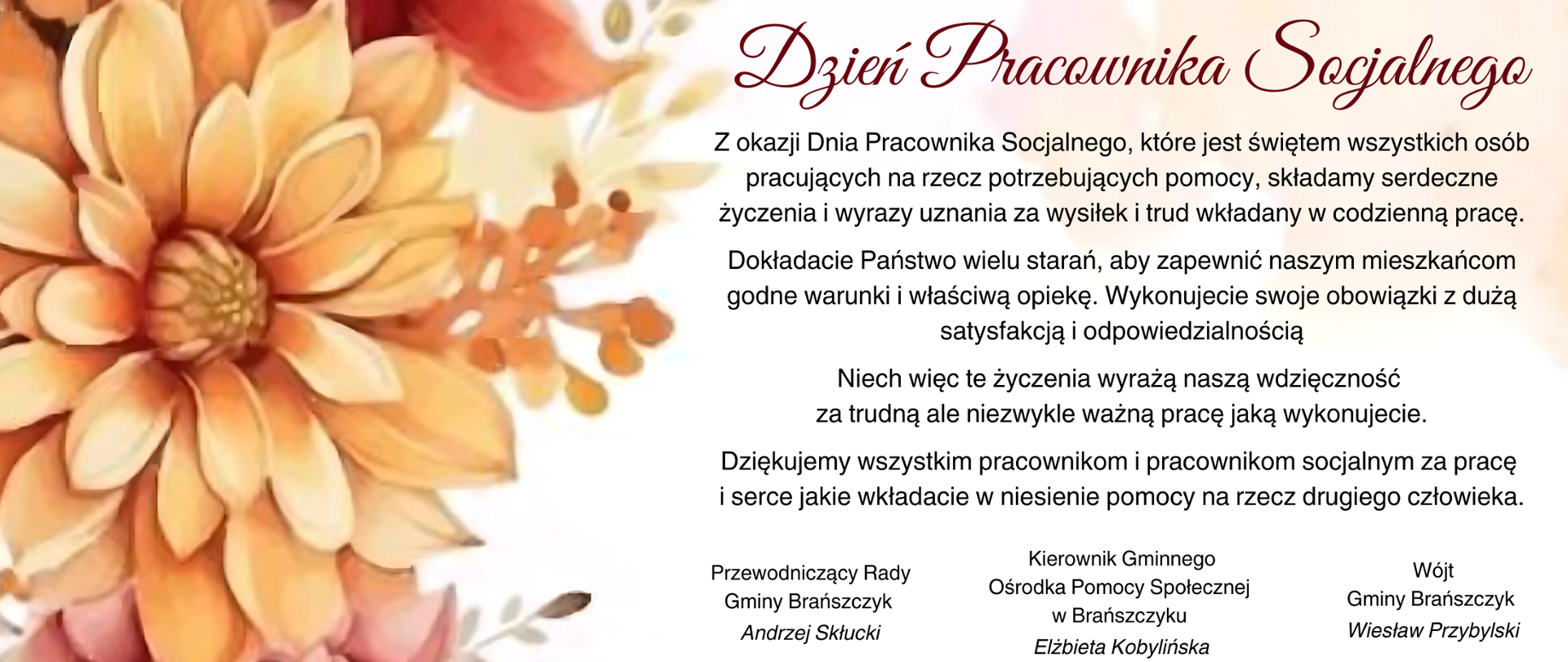 Na obrazie znajduje się kartka z życzeniami z okazji Dnia Pracownika Socjalnego. Po lewej stronie widnieje ilustracja w postaci dużego, pomarańczowo-żółtego kwiatu z dodatkowymi ozdobami roślinnymi w jesiennych barwach. Po prawej stronie na białym tle znajduje się tekst w języku polskim:
Nagłówek:
Dzień Pracownika Socjalnego
Treść życzeń:
"Z okazji Dnia Pracownika Socjalnego, które jest świętem wszystkich osób pracujących na rzecz potrzebujących pomocy, składamy serdeczne życzenia i wyrazy uznania za wysiłek i trud wkładany w codzienną pracę.
Dokładacie Państwo wielu starań, aby zapewnić naszym mieszkańcom godne warunki i właściwą opiekę. Wykonujecie swoje obowiązki z dużą satysfakcją i odpowiedzialnością.
Niech więc te życzenia wyrażą naszą wdzięczność za trudną, ale niezwykle ważną pracę, jaką wykonujecie.
Dziękujemy wszystkim pracownikom i pracownikom socjalnym za pracę i serce, jakie wkładacie w niesienie pomocy na rzecz drugiego człowieka."
Podpisy:
Przewodniczący Rady Gminy Brańszczyk - Andrzej Skłucki
Kierownik Gminnego Ośrodka Pomocy Społecznej w Brańszczyku - Elżbieta Kobylińska
Wójt Gminy Brańszczyk - Wiesław Przybylski
Całość utrzymana jest w ciepłej, jesiennej kolorystyce z elegancką czcionką.