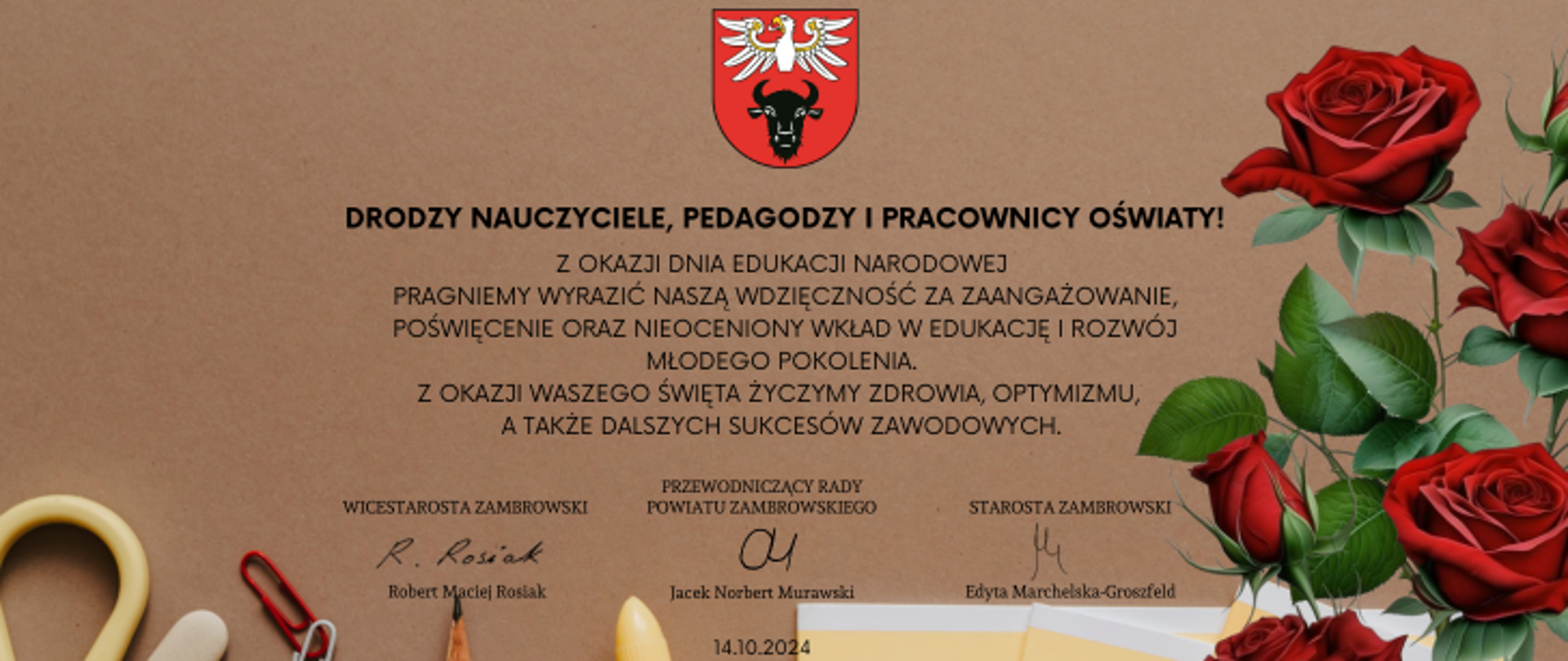 na obrazku znajdują się życzenia z okazji święta edukacji o następującej treści: Drodzy Nauczyciele, Pedagodzy i Pracownicy Oświaty!
Z okazji Dnia Edukacji Narodowej pragniemy wyrazić naszą wdzięczność za zaangażowanie, poświęcenie oraz nieoceniony wkład w edukację i rozwój młodego pokolenia. Z okazji Waszego święta życzymy zdrowia, optymizmu, a także dalszych sukcesów zawodowych. Starosta Zambrowski Edyta Marchelska-Groszfeld Przewodniczący Rady Powiatu Zambrowskiego Jacek Norbert Murawski Wicestarosta Zambrowski Maciej Robert Rosiak
Na obrazku znajduje się kolorowa grafika z czerwonymi różami i przyborami szkolnymi, na górze logo powiatu na samym dole "14.10.2024"