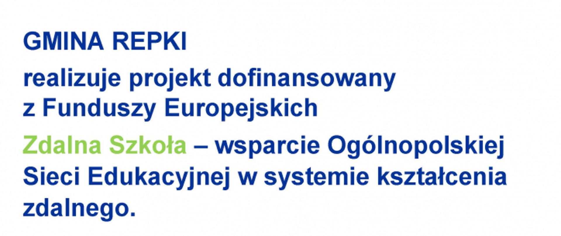 GMINA REPKI
realizuje projekt dofinansowany z Funduszy Europejskich
Zdalna Szkoła - wsparcie Ogólnopolskiej Sieci Edukacyjnej w systemie kształcenia zdalnego.
Program Operacyjny Polska Cyfrowa na lata 2014-2020.
Oś Priorytetowa nr I Powszechny dostęp do szybkiego Internetu. Działania 1.1: Wyeliminowanie terytorialnych różnic
w możliwości dostępu do szerokopasmowego Internetu o wysokich przepustowościach.
Celem projektu jest zapewnienie uczniom sprzętu komputerowego umożliwiającego zdalną edukację.
Dofinansowanie projektu z UE: 59 999,87 zł.

