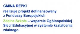 GMINA REPKI
realizuje projekt dofinansowany z Funduszy Europejskich
Zdalna Szkoła - wsparcie Ogólnopolskiej Sieci Edukacyjnej w systemie kształcenia zdalnego.
Program Operacyjny Polska Cyfrowa na lata 2014-2020.
Oś Priorytetowa nr I Powszechny dostęp do szybkiego Internetu. Działania 1.1: Wyeliminowanie terytorialnych różnic
w możliwości dostępu do szerokopasmowego Internetu o wysokich przepustowościach.
Celem projektu jest zapewnienie uczniom sprzętu komputerowego umożliwiającego zdalną edukację.
Dofinansowanie projektu z UE: 59 999,87 zł.