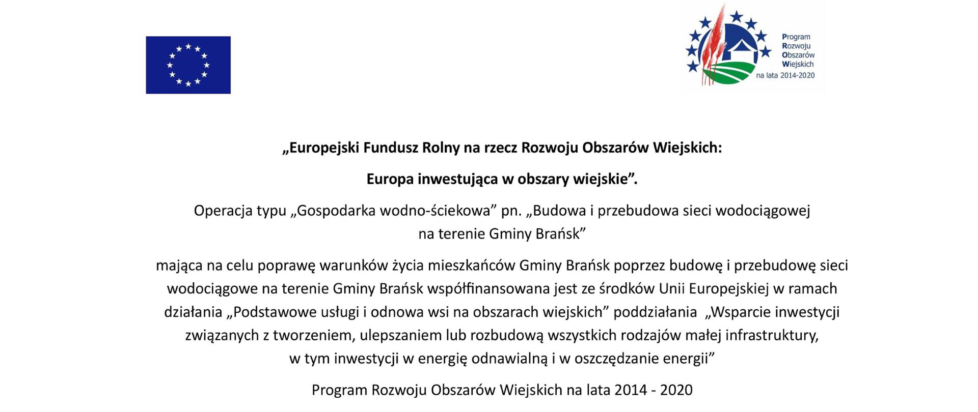 Zdjęcie przedstawia tablicę informacyjną, na której widnieje następująca treść : „Europejski Fundusz Rolny na rzecz Rozwoju Obszarów Wiejskich: Europa inwestująca w obszary wiejskie”. Operacja typu „Gospodarka wodno-ściekowa” pn. „Budowa i przebudowa sieci wodociągowej na terenie Gminy Brańsk” mająca na celu poprawę warunków życia mieszkańców Gminy Brańsk poprzez budowę i przebudowę sieci wodociągowe na terenie Gminy Brańsk współfinansowana jest ze środków Unii Europejskiej w ramach działania „Podstawowe usługi i odnowa wsi na obszarach wiejskich” poddziałania „Wsparcie inwestycji związanych z tworzeniem, ulepszaniem lub rozbudową wszystkich rodzajów małej infrastruktury, w tym inwestycji w energię odnawialną i w oszczędzanie energii” Program Rozwoju Obszarów Wiejskich na lata 2014 - 2020
W lewym górnym roku, nad tekstem, widnieje flaga Unii Europejskiej, zaś w prawym, górnym rogu, nad tekstem widnieje logo PROW.