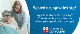 Na grafice jest napis: Sąsiedzie, spisałeś się? Wypełniłeś formularz spisowy? To świetnie! Przypomnij o tym obowiązku sąsiadom i znajomym. Poniżej umieszczone są cztery małe koła ze znakami dodawania, odejmowania, mnożenia i dzielenia, obok nich napis: Liczymy się dla Polski! Po lewej stronie grafiki widać dwie kobiety – starsza kobieta trzyma na kolanach komputer, młodsza z nich uśmiecha się i wskazuje na ekran komputera. Poniżej jest adres strony internetowej: spis.gov.pl. Obok jest logotyp spisu: dwa nachodzące na siebie pionowo koła, GUS, pionowa kreska, Narodowy Spis Powszechny Ludności i Mieszkań 2021.