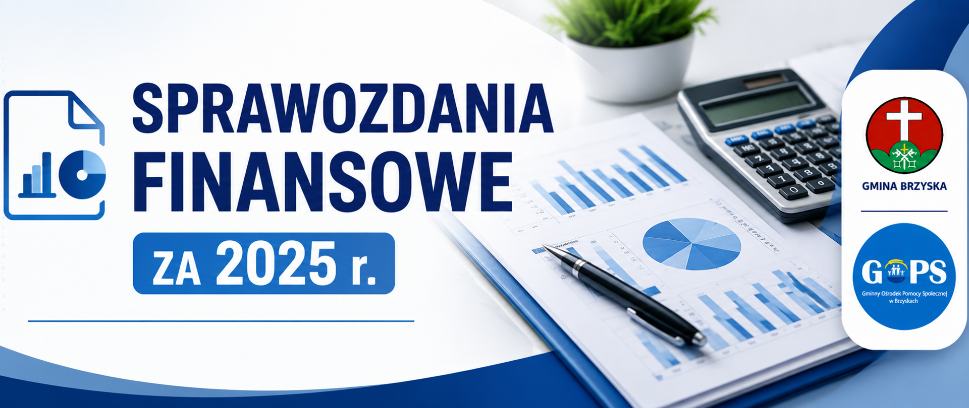 Panoramiczna grafika informacyjna utrzymana w nowoczesnej, urzędowej stylistyce (biel, granat, niebieski), o przejrzystym i estetycznym układzie.
Po lewej stronie znajduje się symboliczna ikona dokumentu i wykresu, nawiązująca do sprawozdań oraz danych finansowych.
W centralnej części umieszczono wyraźny nagłówek:
„Sprawozdania finansowe”, a poniżej wyróżnioną informację:
„za 2025 r.”.
Po prawej stronie widoczna jest fotografia dokumentów finansowych, wykresów oraz kalkulatora, co podkreśla charakter publikowanych materiałów.
Obok zdjęcia umieszczono herb Gminy Brzyska oraz logo GOPS Brzyska, zachowane w tej samej wielkości i proporcjach.
