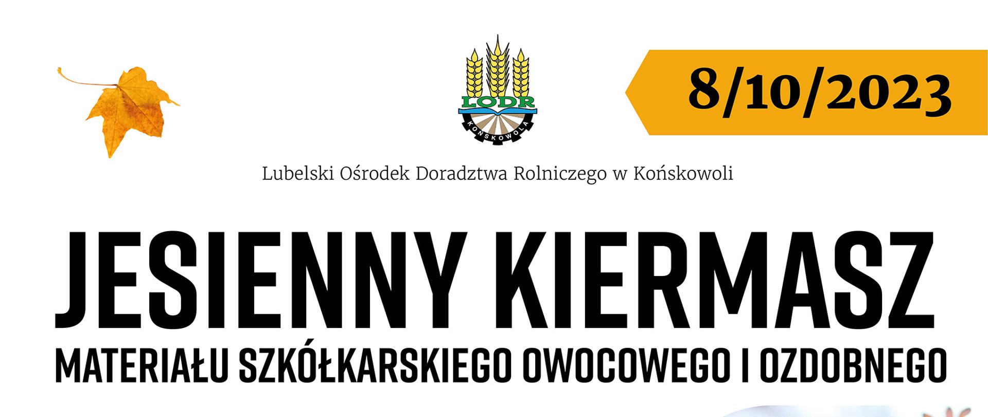 JESIENNY KIERMASZ
MATERIAŁU SZKÓŁKARSKIEGO OWOCOWEGO I OZDOBNEGO
Miejsce:
Plac Wystawowy
LODR w Końskowoli,
ul. Pożowska 2
Zapraszamy w godzinach 8.00 - 16.00
W ofercie:
drzewka i krzewy - owocowe i ozdobne
byliny, cebule kwiatowe
artykuły do produkcji szkółkarskiej
jabłka, gruszki, ziemniaki, miód
porady z zakresu szkółkarstwa i sadownictwa
dodatkowe atrakcje
dla gości grochówka wojskowa
paintball
Szczegółowe
informacje:
tel. 81 889 06 66
tel. kom. 601 418 982
asosik@wodr.konskowola.pl