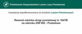 Na zielono - białym tle napisy" Państwowe Gospodarstwo Leśne, inwestycja współfinansowana ze środków Lasów Państwowych. Remont odcinka drogi powiatowej nr 1647B na odcinku DW685 - Postołowo. Beneficjent: Powiat Hajnowski. Finansowanie: całkowita wartość inwestycji: 545 130,83 zł, współfinansowanie: 436 104,66 zł