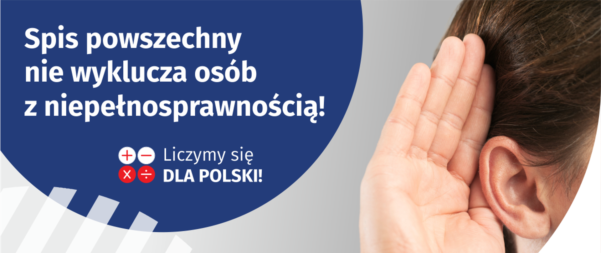 Na górze grafiki jest napis: Spis powszechny nie wyklucza osób z niepełnosprawnością! Poniżej umieszczone są cztery małe koła ze znakami dodawania, odejmowania, mnożenia i dzielenia, obok nich napis: Liczymy się dla Polski! Po prawej stronie grafiki widać dłoń przyłożoną do ucha. Na dole grafiki jest adres strony internetowej: spis.gov.pl. Obok jest logotyp spisu: dwa nachodzące na siebie pionowo koła, GUS, pionowa kreska, Narodowy Spis Powszechny Ludności i Mieszkań 2021.