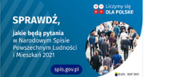 Po lewej stronie grafiki jest napis: sprawdź, jakie będą pytania w Narodowym Spisie Powszechnym Ludności i Mieszkań 2021. W prawym górnym rogu są cztery małe koła ze znakami dodawania, odejmowania, mnożenia i dzielenia, obok nich napis: Liczymy się dla Polski! Poniżej widać zdjęcie tłumu ludzi. Na dole pośrodku jest napis: spis.gov.pl. W prawym dolnym rogu jest logotyp spisu: dwa nachodzące na siebie pionowo koła, GUS, pionowa kreska, NSP 2021.
