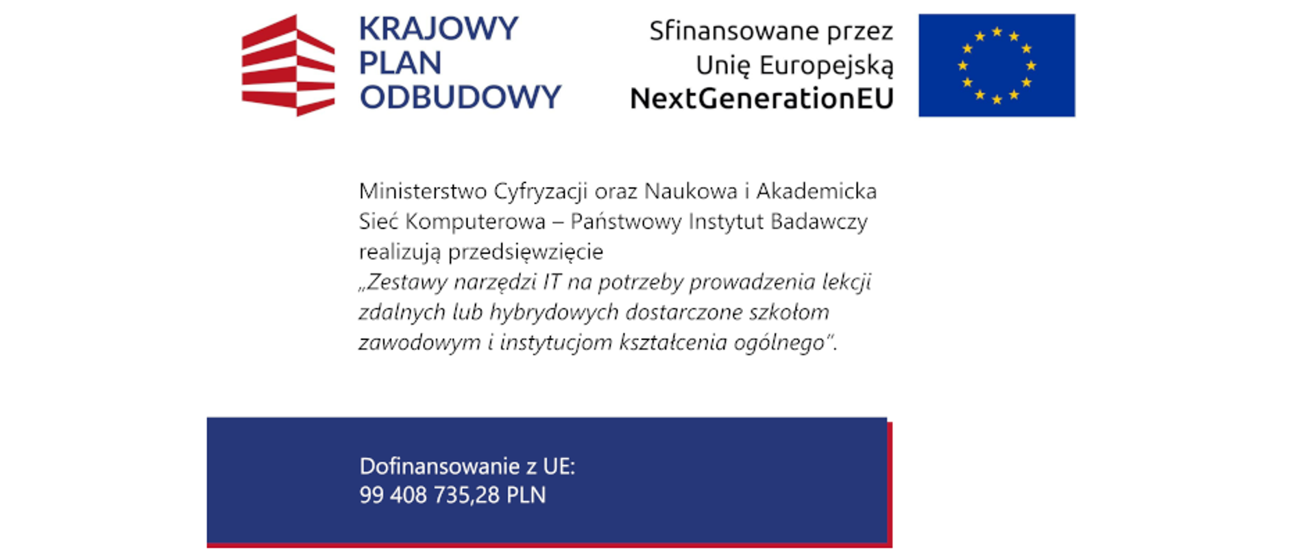 Ministerstwo Cyfryzacji oraz Naukowa i Akademicka Sieć Komputerowa – Państwowy Instytut Badawczy realizują przedsięwzięcie „Zestawy narzędzi IT na potrzeby prowadzenia lekcji zdalnych lub hybrydowych dostarczone szkołom zawodowym i instytucjom kształcenia ogólnego”.
Dofinansowanie z UE: 99 408 735,28 PLN