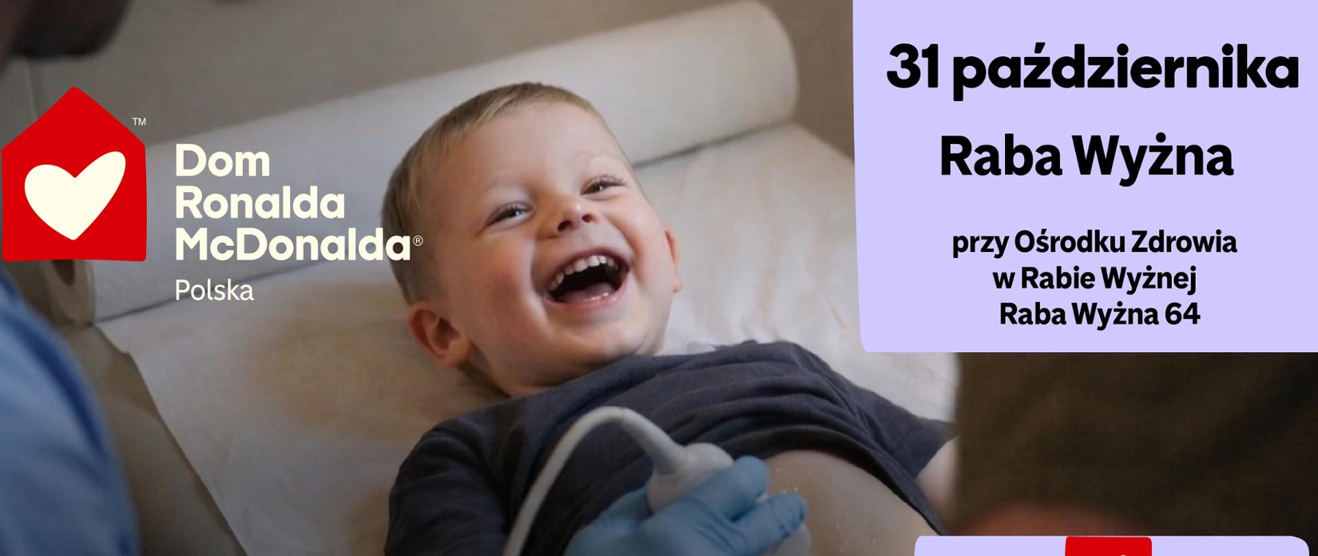Plakat informujący o bezpłatnych, profilaktycznych badaniach USG dla dzieci w wieku od 9 miesięcy do 6 lat, organizowanych w ramach Mobilnej Kliniki Fundacji Dom Ronalda McDonalda. Badania odbędą się 31 października w Rabie Wyżnej, przy Ośrodku Zdrowia, Raba Wyżna 64, i są przeznaczone dla dzieci-pacjentów SPGZOZ w Rabie Wyżnej. Zapisy prowadzone będą 16 października w godzinach 9:00–15:00 pod numerem 608 493 608. Liczba miejsc jest ograniczona i obowiązuje wcześniejsza rejestracja. Badanie trwa około 15 minut, a po jego zakończeniu rodzic otrzymuje wynik i, w razie potrzeby, dalsze zalecenia lekarskie. Na plakacie znajduje się zdjęcie uśmiechniętego małego dziecka podczas badania USG brzucha oraz logotypy organizatorów i partnerów akcji.
