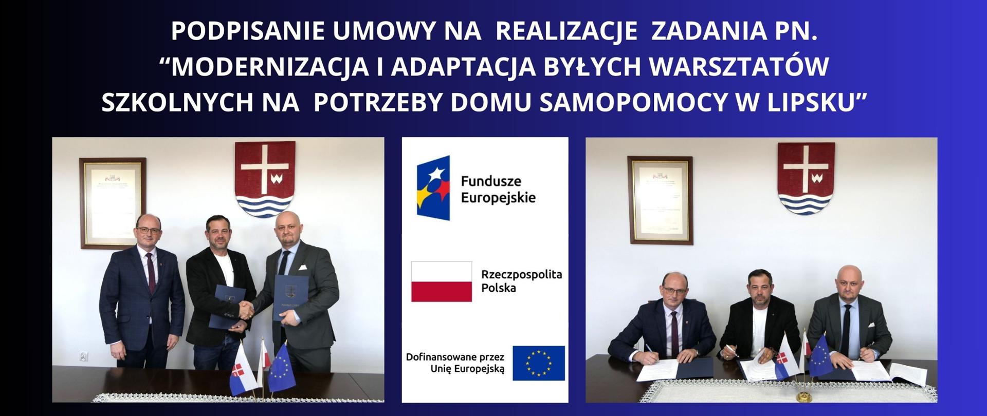 BIAŁY NAPIS NA GRANATOWYM TLE "PODPISANIE UMOWY NA REALIZACJE ZADANIA PN. “MODERNIZACJA I ADAPTACJA BYŁYCH WARSZTATÓW SZKOLNYCH NA POTRZEBY DOMU SAMOPOMOCY W LIPSKU”" DWA ZDJĘCIA PRZEDSTAWIAJĄCE WŁADZE POWIATU ORAZ WYKONAWCĘ PODCZAS PODPISANIA UMOWY I UŚCIŚNIĘCIU SOBIE DŁONI , WIDAĆ RÓWNIUEŻ LOGOTYPY FUNDUSZY EUROPEJSKICH , FLAGI RZECZPOSPOLITEJ POLSKIEJ ORAZ FLAGĘ UNII EUROPEJSKIEJ Z NAPISZEM DOFINANSOWANO PRZEZ UNIE EUROPEJSKĄ 