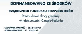 DOFINANSOWANO ZE ŚRODKÓW
RZĄDOWEGO FUNDUSZU ROZWOJU DRÓG
Przebudowa drogi gminnej
w miejscowości Czaple-Kolonia
CAŁKOWITA WARTOŚĆ 1 855 544,69 zł
DOFINANSOWANIE 1 112 153,39 zł