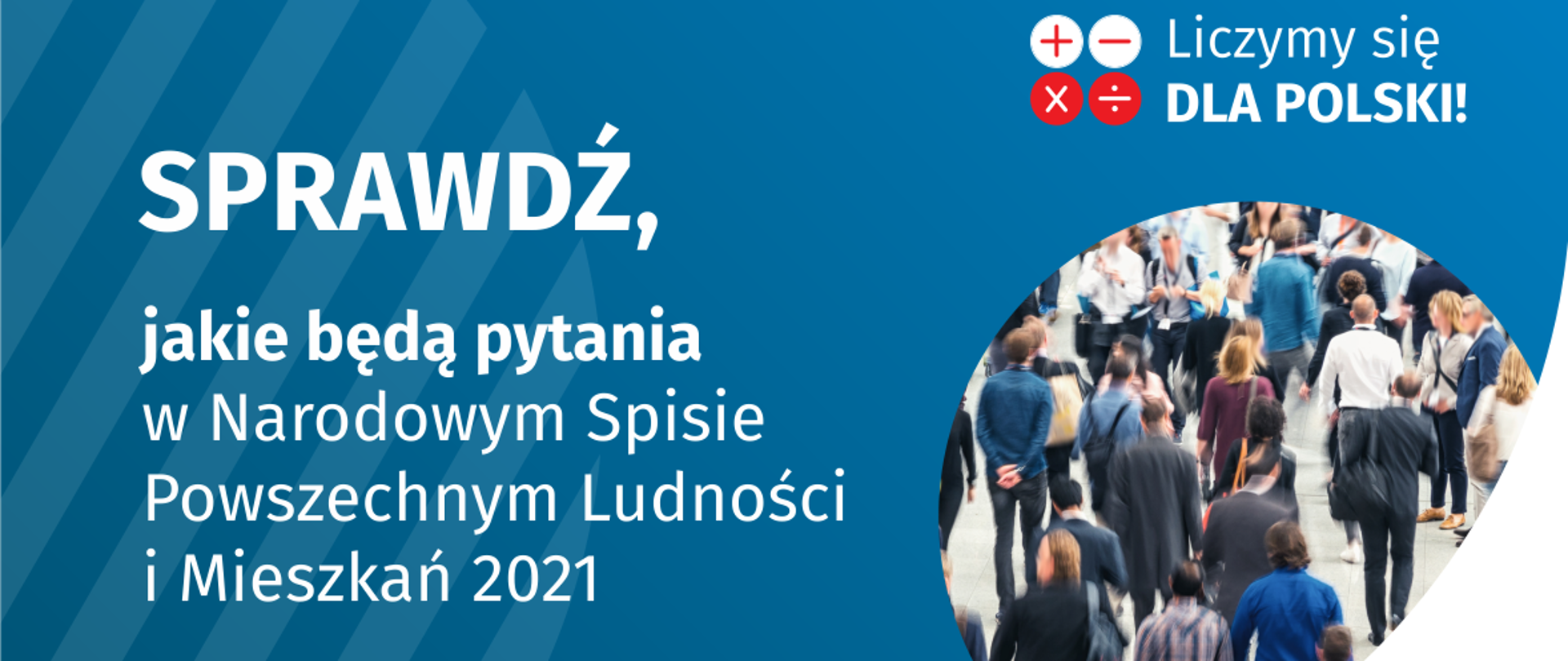 Po lewej stronie grafiki jest napis: sprawdź, jakie będą pytania w Narodowym Spisie Powszechnym Ludności i Mieszkań 2021. W prawym górnym rogu są cztery małe koła ze znakami dodawania, odejmowania, mnożenia i dzielenia, obok nich napis: Liczymy się dla Polski! Poniżej widać zdjęcie tłumu ludzi. Na dole pośrodku jest napis: spis.gov.pl. W prawym dolnym rogu jest logotyp spisu: dwa nachodzące na siebie pionowo koła, GUS, pionowa kreska, NSP 2021