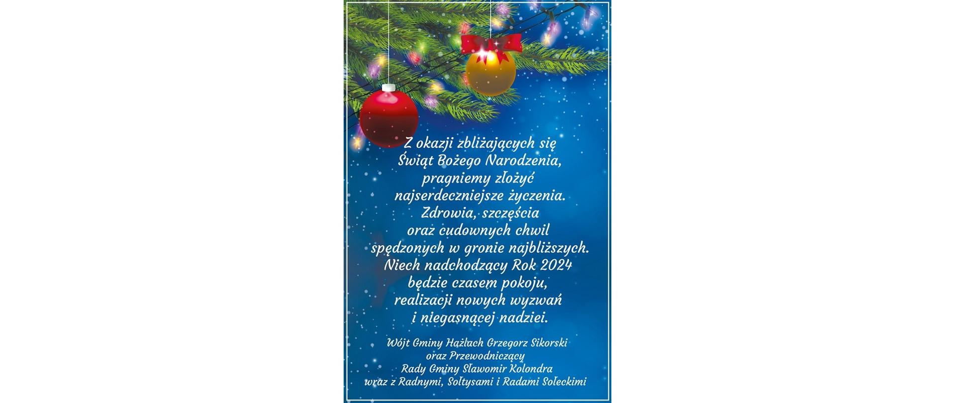 Świąteczno-noworoczne życzenia od władz Gminy Hażlach. W tle wiszące bańki, światełka i gałązki choinki. Na pierwszym planie treść: Z okazji zbliżających się Świąt Bożego Narodzenia, pragniemy złożyć najserdeczniejsze życzenia. Zdrowia, szczęścia oraz cudownych chwil spędzonych w gronie najbliższych. Niech nadchodzący Rok 2024 będzie czasem pokoju, realizacji nowych wyzwań i niegasnącej nadziei. Wójt Gminy Hażlach Grzegorz Sikorski oraz Przewodniczący Rady Gminy Sławomir Kolondra wraz z Radnymi, Sołtysami i Radami Sołeckimi