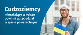 Na grafice jest napis: Cudzoziemcy mieszkający w Polsce powinni wziąć udział w spisie powszechnym. Po prawej stronie widać mężczyznę trzymającego małą flagę Ukrainy. Na dole grafiki są cztery małe koła ze znakami dodawania, odejmowania, mnożenia i dzielenia, obok nich napis: Liczymy się dla Polski! Pośrodku jest adres strony internetowej: spis.gov.pl. W prawym dolnym rogu jest logotyp spisu: dwa nachodzące na siebie pionowo koła, GUS, pionowa kreska, Narodowy Spis Powszechny Ludności i Mieszkań 2021.