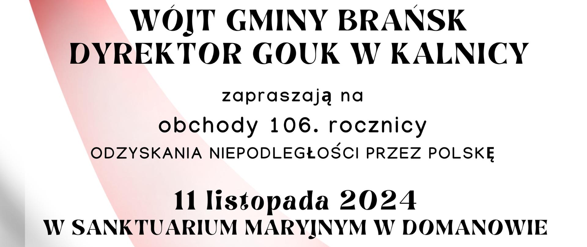 Wójt Gminy Brańsk oraz Dyrektor Gouk w Kalnicy zapraszają na obchody 106 rocznicy odzyskania niepodległości przez Polskę w dniu 11 listopada 2024 w Sanktuarium Maryjnym w Domanowie.
Program uroczystości:
12:00 Msza święta za Ojczyznę
13:00 Wspólne odśpiewanie Hymnu RP oraz złożenie kwiatów przy krzyżu