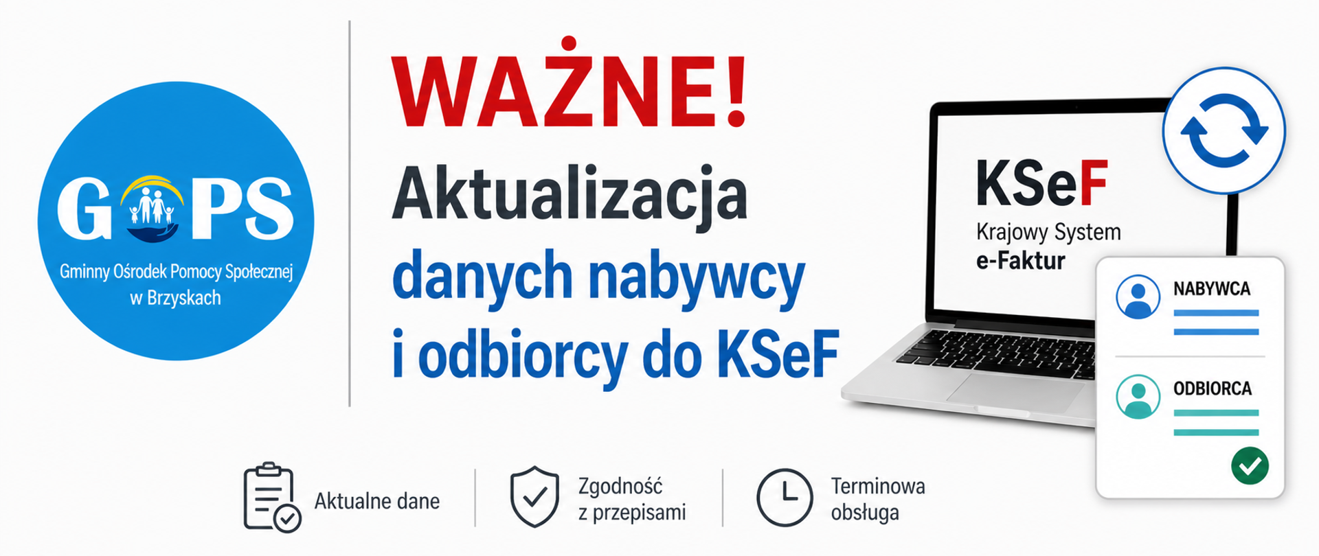 Panoramiczna grafika informacyjna utrzymana w czystej, minimalistycznej stylistyce (białe tło, stonowane kolory), o przejrzystym i urzędowym charakterze.
Po lewej stronie znajduje się logo Gminnego Ośrodka Pomocy Społecznej w Brzyskach, oddzielone subtelną pionową linią od części tekstowej.
W centralnej części umieszczono wyraźny nagłówek:
„WAŻNE!”, wyróżniony kolorem czerwonym, a poniżej treść:
„Aktualizacja danych nabywcy i odbiorcy do KSeF”.
Po prawej stronie znajdują się proste, nowoczesne grafiki symboliczne – laptop z oznaczeniem KSeF (Krajowy System e-Faktur) oraz ikony aktualizacji i dokumentów, nawiązujące do obowiązku aktualizacji danych.
Dolna część grafiki została pozostawiona bez dodatkowych elementów tła, co zwiększa czytelność i nadaje całości bardziej formalny, informacyjny charakter.