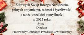 Zdjęcie prezentuje motyw świąteczny z licznymi prezentami i atrybutami świątecznymi, oraz treść życzeń: " Zdrowych Świat Bożego Narodzenia pełnych optymizmu, radości i życzliwości, a także wszelkiej pomyślności w 2022 roku. Życzą Dyrektor Pracownicy Gminnego Przedszkola w Wierzbicy"