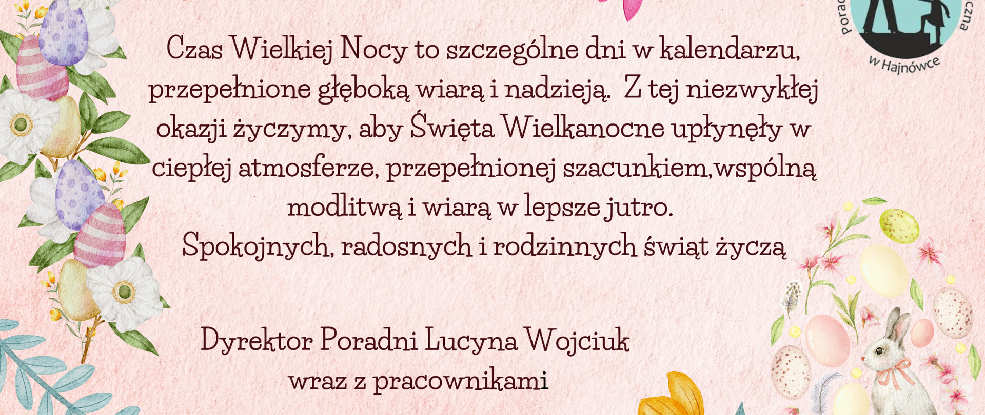 Czas Wielkiej Nocy to szczególne dni w kalendarzu, przepełnione głęboką wiarą i nadzieją. Z tej niezwykłej okazji życzymy, aby Święta Wielkanocne upłynęły w ciepłej atmosferze, przepełnionej szacunkiem,wspólną modlitwą i wiarą w lepsze jutro.
Spokojnych, radosnych i rodzinnych świąt życzą Dyrektor Poradni Lucyna Wojciuk
wraz z pracownikami