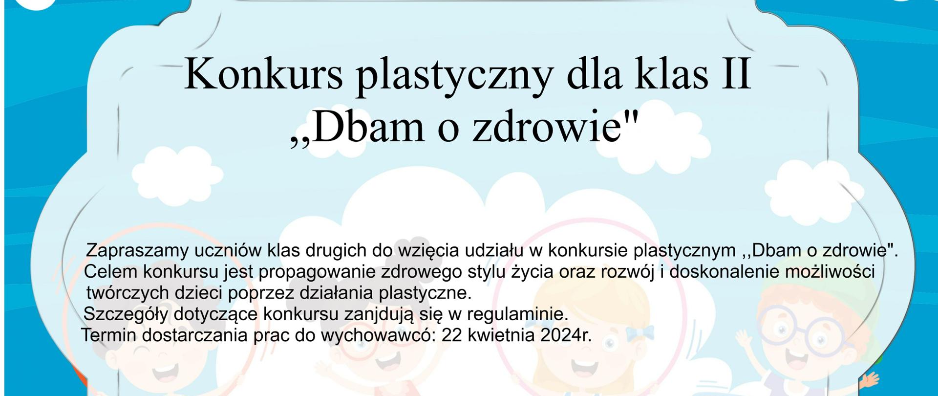 Konkurs plastyczny dla klas II. Zapraszamy uczniów klas drugich do wzięcia udziału w konkursie plastycznym "Dbam o zdrowie".
Celem konkursu jest propagowanie zdrowego stylu życia oraz rozwój i doskonalenie możliwości twórczych poprzez działania plastyczne.Szczegóły dotyczące konkursu znajdują się w regulaminie.
Termin dostarczania prac do wychowawców: 22 kwietnia 2024r.