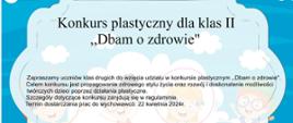 Konkurs plastyczny dla klas II. Zapraszamy uczniów klas drugich do wzięcia udziału w konkursie plastycznym "Dbam o zdrowie".
Celem konkursu jest propagowanie zdrowego stylu życia oraz rozwój i doskonalenie możliwości twórczych poprzez działania plastyczne.Szczegóły dotyczące konkursu znajdują się w regulaminie.
Termin dostarczania prac do wychowawców: 22 kwietnia 2024r.