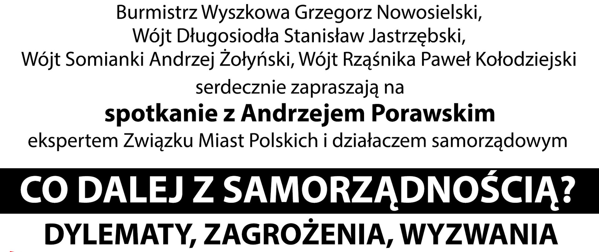 Burmistrz Wyszkowa Grzegorz Nowosielski, Wójt Długosiodła Stanisław Jastrzębski, Wójt Somianki Andrzej Żołyński, Wójt Rząśnika Paweł Kołodziejski serdecznie zapraszają na spotkanie z Andrzejem Porawskim ekspertem Związku Miast Polskich i działaczem samorządowym
CO DALEJ Z SAMORZĄDNOŚCIĄ? DYLEMATY, ZAGROŻENIA, WYZWANIA
26 października 2021 r. gOdZ. 1 8:30 aula Szkoły Wyższej im. R Włodkowica w Wyszkowie