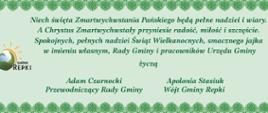 Niech święta Zmartwychwstania Pańskiego będą pełne nadziei i wiary. A Chrystus Zmartwychwstały przyniesie radość, miłość i szczęście. Spokojnych, pełnych nadziei Świąt Wielkanocnych, smacznego jajka w imieniu własnym, Rady Gminy i pracowników Urzędu Gminy życzą Adam Czarnocki Przewodniczący Rady Gminy Apolonia Stasiuk Wójt Gminy Repki 