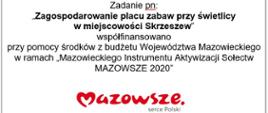 Zadanie pn:
,,Zagospodarowanie placu zabaw przy świetlicy
w miejscowości Skrzeszew”
współfinansowano
przy pomocy środków z budżetu Województwa Mazowieckiego w ramach „Mazowieckiego Instrumentu Aktywizacji Sołectw MAZOWSZE 2020”