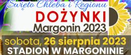Plakat dożynkowy - koncert zespołu Mazowsze, święto chleba i regionu dożynki Margonin 2023. Na górze plakatu tańczące kobiety w strojach ludowych. sobota, 26 sierpnia 2023, stadion w Margoninie. 1300 - Msza Św. w Kościele pw. św. Wojciecha w Margoninie, 14:00 - orszak dożynkowy i przejście na Stadion Miejski przy ul. Budzyńskiej,
14:30 - rozpoczęcie wydarzenia, 14:45 - obrzęd chleba w wykonaniu Zespołu „Mazowsze”, 15:30 - koncert Państwowego Zespołu Ludowego Pieśni i Tańca „Mazowsze”, 19:00 - koncert zespołu TOP ONE.
