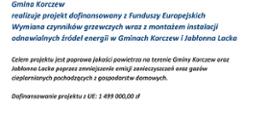 Gmina Korczew
realizuje projekt dofinansowany z Funduszy Europejskich
Wymiana czynników grzewczych wraz z montażem instalacji odnawialnych źródeł energii w Gminach Korczew i Jabłonna Lacka
Celem projektu jest poprawa jakości powietrza na terenie Gminy Korczew oraz Jabłonna Lacka poprzez zminiejszenie emisji zanieczyszczeń oraz gazów cieplarnianych pochodzących z gospodarstw domowych.
Dofinansowanie projektu z UE: 1 499 000,00 zł
na dole strony logo Funduszy Europejskich, flaga Polski, napis "Mazowsze", flaga Unii Europejskiej