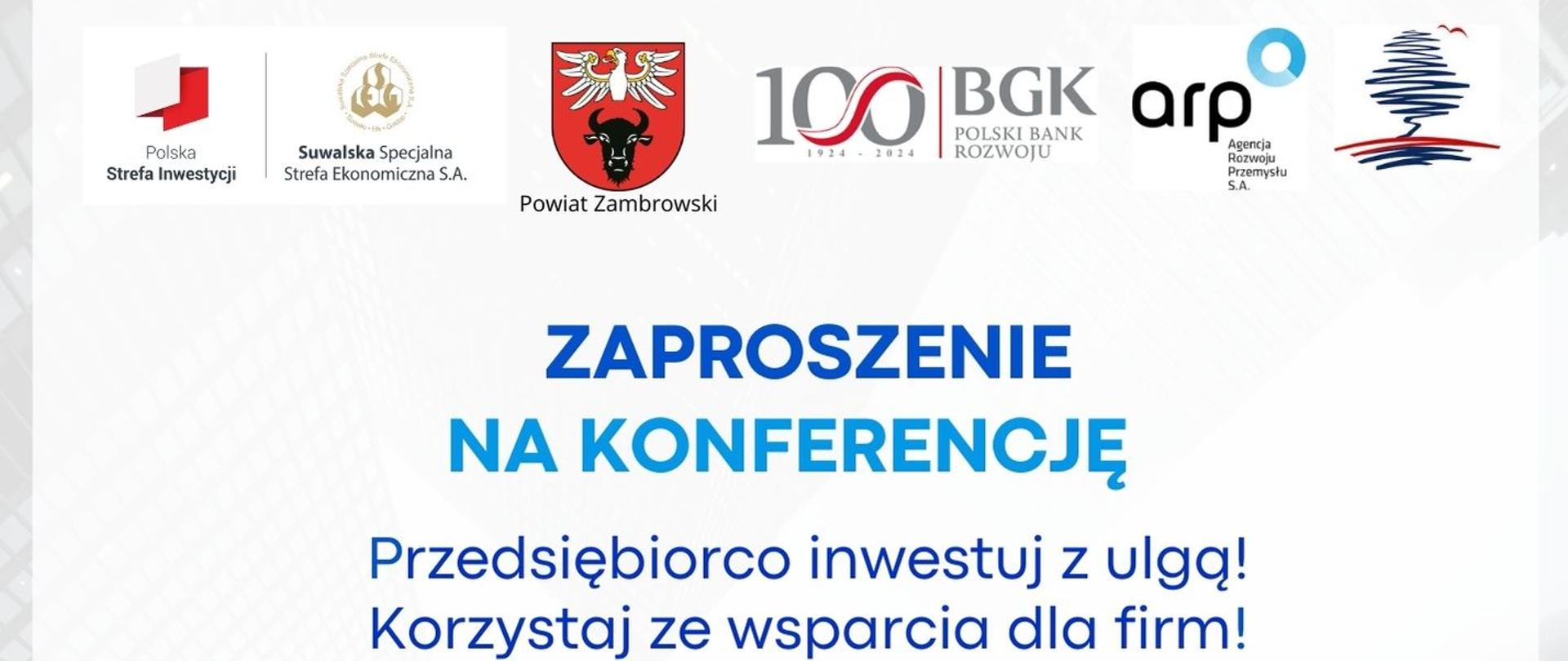 kolorowy plakat z logami i tekstem "Zaproszenie na Konferencję w Zambrowie 12.11.2024 r. Przedsiębiorco inwestuj z ulgą ! Agenda
Powitanie Edyta Marchelska-Groszfeld Starosta Zambrowski
Oferta dla przedsiębiorców Kazimierz Dąbrowski Burmistrz Miasta Zambrów
Oferta inwestycyjna Gminy Zambrów Ewa Denkiewicz Zastępca Wójta Gminy Zambrów
Oferta Powiatowego Urzędu Pracy dla firm z powiatu zambrowskiego Agata
Głębocka Powiatowy Urząd Pracy w Zambrowie
Polska Strefa Inwestycji Wojciech Kierwajtys Wiceprezes Zarządu Suwalskiej
Specjalnej Strefy Ekonomicznej S.A.
Oferta Finansowa Agencji Rozwoju Przemysłu Beata Olszewska Dyrektor Centrum
Obsługi Przedsiębiorców, Agencja Rozwoju Przemysłu S.A.
BGK – partner wspierający regionalną przedsiębiorczość Urszula Bielawiec Starszy
specjalista ds. projektów rozwojowych, Bank Gospodarstwa Krajowego, Region
Podlaski
Produkty finansowe Podlaskiej Fundacji Rozwoju Regionalnego Anna Bajkowska
Starszy analityk finansowy, Podlaska Fundacja Rozwoju Regionalnego
Wsparcie rozwoju firm w zakresie współpracy zagranicznej i znalezieniu kontrahentów
Enterprise Europe Network, Podlaskie Centrum Eksportera Iwona Siembida
Specjalista ds. produktów MŚP, Podlaska Fundacja Rozwoju Regionalnego
WSTĘP BEZPŁATNY PROSIMY O POTWIERDZENIE UDZIAŁU W KONFERENCJI DO DNIA 07.11.2024 r. na adres: promocja@ssse.com.pl"