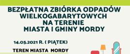 Bezpłatna zbiórka odpadów wielkogabarytowych na terenie Miasta i Gminy Mordy.14.05.21 rok piątek teren Miasta i Gminy Mordy 15.05.21 rok sobota teren gminy Mordy. Zgłoszenia należy dokonać w terminie do 10.05.21 rok pod numerem telefonu 25 641 54 02 wew. 33. Odpady nalezy wystawiać przed posesję w dniu odbioru do godziny 7.00 rano.