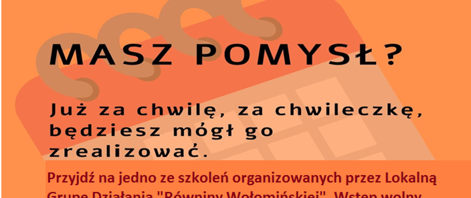 Napis na pomarańczowym tle: Masz pomysł? Już za chwilę, za chwileczkę, będziesz mógł go zrealizować. Przyjdź na jedno ze szkoleń organizowanych przez Lokalną Grupę Działania Równiny Wołomińskiej. Wstęp wolny przy zachowaniu środków bezpieczeństwa. Terminy spotkań: 25 maja 2021r. w godz. 14:00-16:00 Gminny Ośrodek Kultury w Klembowie, 26 maja 2021 r. w godz. 16:00-18:00 Gminne Centrum Sportu i Turystyki w Brańszczyku, 27 maja 2021r. w godz. 16:00-18:00 Biblioteka Publiczna Gminy Jadów 