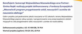 Beneficjent: Samorząd Województwa Mazowieckiego oraz Partner:
Gmina Repki realizują projekt dofinansowany z Funduszy Europejskich
,,Mazowiecki program przygotowania szkól, nauczycieli i uczniów do
nauczania zdalnego''
Celem projektu jest podniesienie jakości nauczania w 472 szkołach z terenu Województwa Mazowieckiego poprzez zakup sprzętu i oprogramowania oraz przeprowadzenie szkoleń mających na celu przygotowanie szkół, nauczycieli i uczniów do nauki zdalnej.
Dofinansowanie projektu z UE: 45 499 838, 76 PLN
Wartość projektu (ogółem): 70 624 291, 63 PLN 