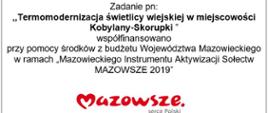 Zadanie pn: ,,Termomodernizacja świetlicy wiejskiej w miejscowości Kobylany-Skorupki ” współfinansowano
przy pomocy środków z budżetu Województwa Mazowieckiego w ramach „Mazowieckiego Instrumentu Aktywizacji Sołectw MAZOWSZE 2019”