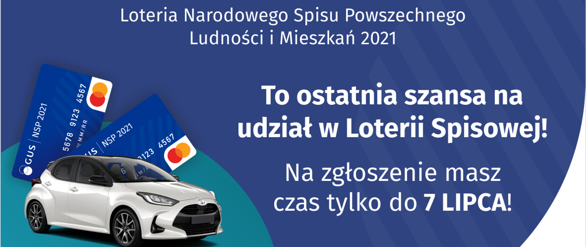 Na grafice jest napis: Loteria Narodowego Spisu Powszechnego Ludności i Mieszkań 2021.To ostatnia szansa na udział w Loterii Spisowej! Na zgłoszenie masz czas tylko do 7 lipca! Po lewej stronie widać samochód i dwie karty przedpłacone. Na dole grafiki są cztery małe koła ze znakami dodawania, odejmowania, mnożenia i dzielenia, obok nich napis: Liczymy się dla Polski! Po środku jest adres strony internetowej: loteria.spis.gov.pl. W prawym dolnym rogu jest logotyp spisu: dwa nachodzące na siebie pionowo koła, GUS, pionowa kreska, Narodowy Spis Powszechny Ludności i Mieszkań 2021.