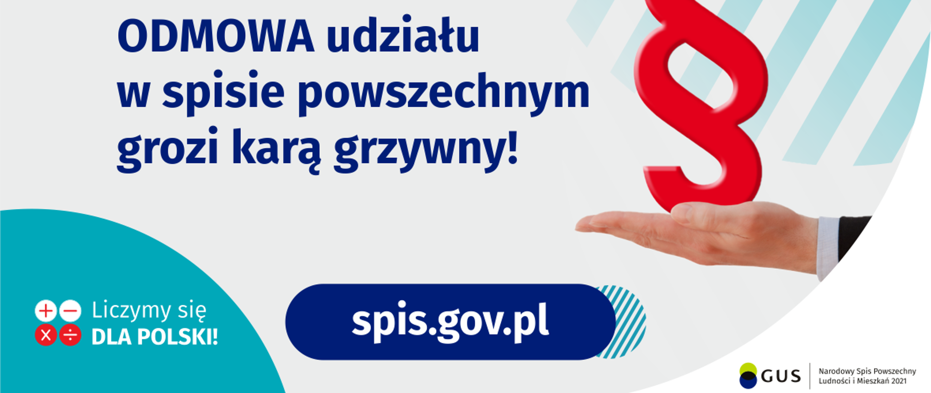 Na górze grafiki jest napis: Odmowa udziału w spisie powszechnym grozi karą grzywny! Obok widać dłoń skierowaną do góry i nad nią znak paragrafu. Na dole grafiki są cztery małe koła ze znakami dodawania, odejmowania, mnożenia i dzielenia, obok nich napis: Liczymy się dla Polski! Po środku jest adres strony internetowej: spis.gov.pl. W prawym dolnym rogu jest logotyp spisu: dwa nachodzące na siebie pionowo koła, GUS, pionowa kreska, Narodowy Spis Powszechny Ludności i Mieszkań 2021.