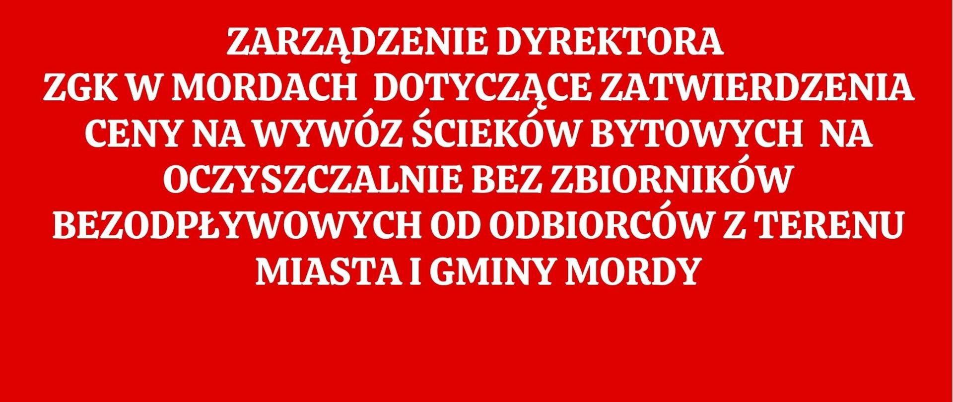 ZARZĄDZENIE DYREKTORA
ZGK W MORDACH DOTYCZĄCE ZATWIERDZENIA CENY NA WYWÓZ ŚCIEKÓW BYTOWYCH NA OCZYSZCZALNIE BEZ ZBIORNIKÓW BEZODPŁYWOWYCH OD ODBIORCÓW Z TERENU MIASTA I GMINY MORDY