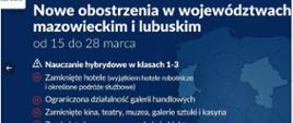 Białe litery na niebieskim tle: Nowe obostrzenia w województwach mazowieckim i lubuskim od 15 do 20 marca. Nauczanie hybrydowe w klasach 1-3. Zamknięte hotele, ograniczona działalność galerii handlowych, zamknięte kina, teatry, muzea, galerie sztuki i kasyna, zamknięte baseny, sauny, solaria i obiekty sportowe