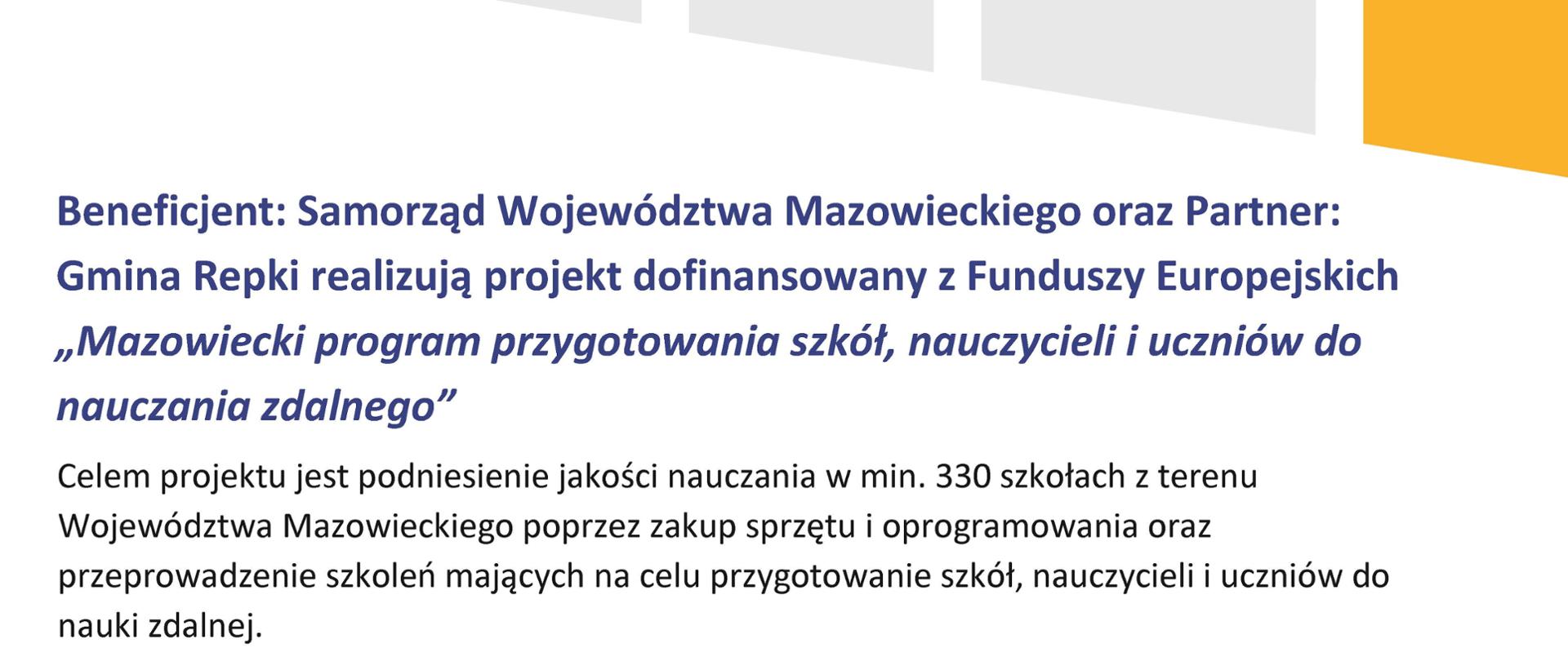 Beneficjent: Samorząd Województwa Mazowieckiego oraz Partner: Gmina Repki realizują projekt dofinansowany z Funduszy Europejskich „Mazowiecki program przygotowania szkół, nauczycieli i uczniów do nauczania zdalnego”.
Celem projektu jest podniesienie jakości nauczania w min. 330 szkołach z terenu Województwa Mazowieckiego poprzez zakup sprzętu i oprogramowania oraz przeprowadzenie szkoleń mających na celu przygotowanie szkół, nauczycieli i uczniów do nauki zdalnej.
Dofinansowanie projektu z UE: 40 374 335,00 PLN
Wartość projektu (ogółem): 55 624 305,00 PLN
