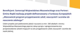 Beneficjent: Samorząd Województwa Mazowieckiego oraz Partner: Gmina Repki realizują projekt dofinansowany z Funduszy Europejskich „Mazowiecki program przygotowania szkół, nauczycieli i uczniów do nauczania zdalnego”.
Celem projektu jest podniesienie jakości nauczania w min. 330 szkołach z terenu Województwa Mazowieckiego poprzez zakup sprzętu i oprogramowania oraz przeprowadzenie szkoleń mających na celu przygotowanie szkół, nauczycieli i uczniów do nauki zdalnej.
Dofinansowanie projektu z UE: 40 374 335,00 PLN
Wartość projektu (ogółem): 55 624 305,00 PLN
