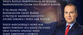 Minister Adam Andruszkiewicz na tle grafiki symbolizującej żłobka bożonarodzeniowego a obok tekst życzeń: "Święta Bożego Narodzenia są od wieków najważniejszym czasem dla polskich rodzin.
Z tej okazji proszę Mieszkańców Gminy Brańsk o przyjęcie najserdeczniejszych życzeń zdrowia i wielu łask Bożych.
Niech nadchodzący nowy rok będzie pomyślny dla naszej Ojczyzny oraz pozwoli zpełniać nasze plany zawodowe i osobiste."