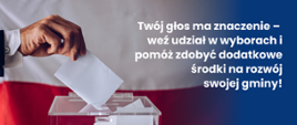 grafika przedstawia na tle flagi Polski urnę wyborczą oraz fragment dłoni wrzucający białą kartkę do urny. Z prawej strony na niebieskim tle biały napis: "Twój głos ma znaczenie- weź udział w wyborach i pomóż zdobyć dodatkowe środki na rozwój swojej gminy! 