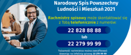 Grafika przedstawia, niebieskie tło, mężczyznę - rachmistrza spisowego, oraz treść: Narodowy Spis Powszechny Ludności i Mieszkań 2021, Rachmistrz spisowy może skontaktować się
z Tobą telefonicznie z numerów: 22 828 88 88 lub 22 279 99 99. Tożsamość rachmistrza można zweryfikować: dzwoniąc na infolinię spisową 22 279 99 99 lub na stronie spis.gov.pl, logotyp Głównego Urzędu Statystycznego oraz hasło Liczymy sie dla Polski!
