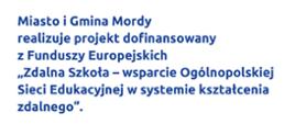 Miasto i Gmina Mordy
realizuje projekt dofinansowany
z Funduszy Europejskich
„Zdalna Szkoła -wsparcie Ogólnopolskiej Sieci Edukacyjnej w systemie kształcenia zdalnego".
Celem projektu jest wsparcie szkół na terenie
Miasta i Gminy Mordy w kształceniu na odległość
i wyposażenie w sprzęt niezbędny do prowadzenia zdalnych lekcji.
Dofinansowanie projektu z UE: 60 OOO złotych 
