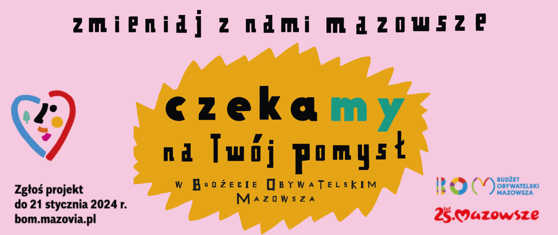 Plakat - na różowym tle, na samej górze napis zmieniaj z nami Mazowsze, poniżej w żółtej chmurce napis czekamy na Twój pomysł. Po lewej stronie logo narysowanego serduszka niebieską i czerwona kredką, w środku serca zarys uśmiechniętej buzi. Po prawej stronie czerwone logo 25 lat Mazowsze oraz tęczowe logo i niebieski napis Budżet Obywatelski Mazowsza.