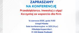 Plakat zapraszający na konferencję pt. „Przedsiębiorco, Inwestuj z ulgą! Korzystaj ze wsparcia dla firm”, która odbędzie się 16 czerwca 2025 roku o godz. 11:00 w Urzędzie Miasta Bielsk Podlaski, w sali konferencyjnej nr 302 (III piętro), przy ul. Mikołaja Kopernika 1, 17-100 Bielsk Podlaski.
Organizatorzy i partnerzy wydarzenia:
Polska Strefa Inwestycji
Suwalska Specjalna Strefa Ekonomiczna S.A.
Miasto Bielsk Podlaski (logo miasta z czerwonym żubrem)
Agenda konferencji:
Powitanie – Piotr Wawulski, Burmistrz Miasta Bielsk Podlaski
Polska Strefa Inwestycji – Cezary Cieślukowski, Prezes Zarządu Suwalskiej Specjalnej Strefy Ekonomicznej S.A.
Oferta finansowa Agencji Rozwoju Przemysłu – Beata Olszewska, Dyrektor Centrum Obsługi Przedsiębiorców w Białymstoku
BGK – partner wspierający regionalną przedsiębiorczość – Urszula Bielawiec, starszy specjalista ds. projektów rozwojowych BGK Region Podlaski
Produkty finansowe Podlaskiej Fundacji Rozwoju Regionalnego. Wsparcie rozwoju firm w zakresie współpracy zagranicznej i znalezieniu kontrahentów – Enterprise Europe Network – Krystyna Bielach, główny specjalista ds. produktów MŚP Podlaskiej Fundacji Rozwoju Regionalnego
Z Podlasia na świat – wsparcie PAIH w rozwoju eksportu – Magdalena Kołakowska, Ekspert Regionalnego Biura Handlowego PAIH w Białymstoku
Wstęp wolny.
Prośba o potwierdzenie udziału do 13 czerwca 2025 roku na adres e-mail: promocja@ssse.com.pl