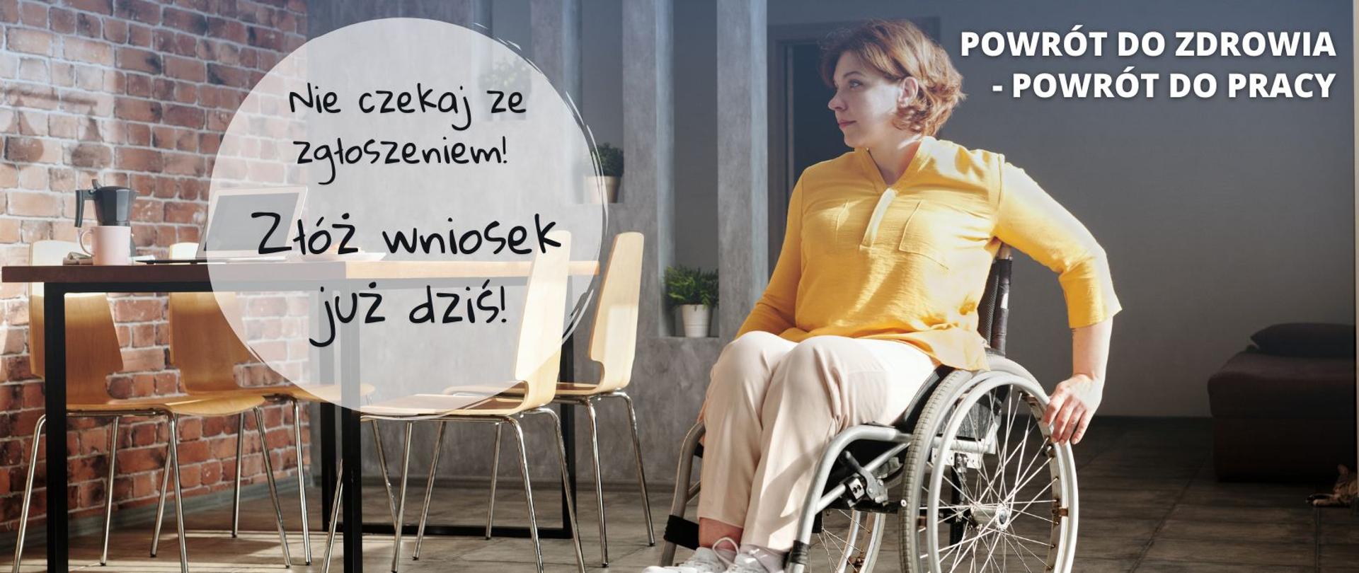 na tle pomieszczenia dziewczyn na wózku
napis nie czekaj ze zgłoszeniem Złóż wniosek już dziś
Wykorzystaj swoją szansę i napisz historię swojego życia na nowo!
Wszelkich informacji udzielamy pod numerem telefonu:
(22)50 55 600 oraz 857338711
E-mail: ORK@PFRON.ORG.PL
Strona: rehabilitacjakompleksowa.pfron.org.pl