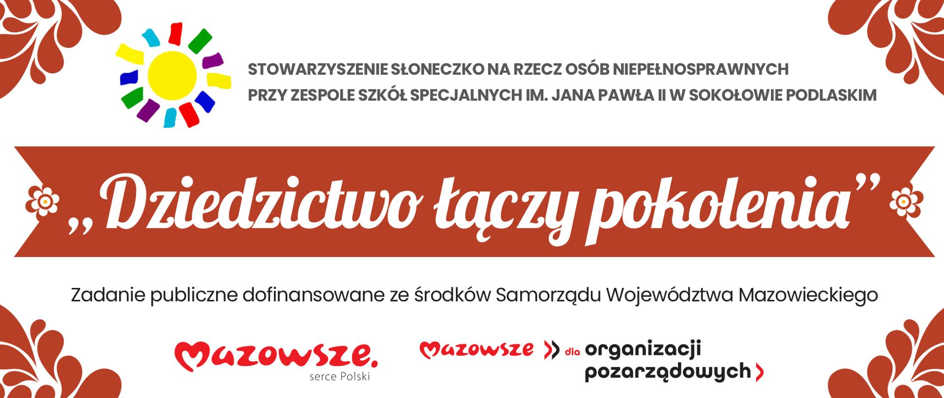 Baner w tonacji biało - czerwonej. W narożnikach ludowe akcenty wycinanych listków. Na górze baneru logotyp stowarzyszenia "Słoneczko" na rzecz osób niepełnosprawnych przy Zespole Szkół Specjalnych im. Jana Pawła II w Sokołowie Podlaskim. W centrum baneru na czerwonej wstążce zakończonej okrągłymi kwiatkami napisana białą ozdobną czcionką nazwa zadania "Dziedzictwo łączy pokolenia". Poniżej w stopce logotyp Mazowsze serce Polski oraz Mazowsze dla organizacji pozarządowych wraz z informacją o treści "Zadanie publiczne dofinansowane ze środków Samorządu Województwa Mazowieckiego".